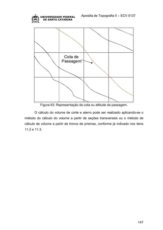 Apostila de Topografia II – ECV 5137
147
Figura 63: Representação da cota ou altitude de passagem.
O cálculo do volume de corte e aterro pode ser realizado aplicando-se o
método do cálculo do volume a partir de seções transversais ou o método de
cálculo de volume a partir de tronco de prismas, conforme já indicado nos itens
11.2 e 11.3.
 