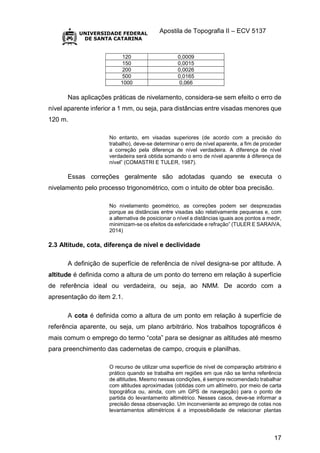 Apostila de Topografia II – ECV 5137
17
120 0,0009
150 0,0015
200 0,0026
500 0,0165
1000 0,066
Nas aplicações práticas de nivelamento, considera-se sem efeito o erro de
nível aparente inferior a 1 mm, ou seja, para distâncias entre visadas menores que
120 m.
No entanto, em visadas superiores (de acordo com a precisão do
trabalho), deve-se determinar o erro de nível aparente, a fim de proceder
a correção pela diferença de nível verdadeira. A diferença de nível
verdadeira será obtida somando o erro de nível aparente à diferença de
nível” (COMASTRI E TULER, 1987).
Essas correções geralmente são adotadas quando se executa o
nivelamento pelo processo trigonométrico, com o intuito de obter boa precisão.
No nivelamento geométrico, as correções podem ser desprezadas
porque as distâncias entre visadas são relativamente pequenas e, com
a alternativa de posicionar o nível a distâncias iguais aos pontos a medir,
minimizam-se os efeitos da esfericidade e refração” (TULER E SARAIVA,
2014)
2.3 Altitude, cota, diferença de nível e declividade
A definição de superfície de referência de nível designa-se por altitude. A
altitude é definida como a altura de um ponto do terreno em relação à superfície
de referência ideal ou verdadeira, ou seja, ao NMM. De acordo com a
apresentação do item 2.1.
A cota é definida como a altura de um ponto em relação à superfície de
referência aparente, ou seja, um plano arbitrário. Nos trabalhos topográficos é
mais comum o emprego do termo “cota” para se designar as altitudes até mesmo
para preenchimento das cadernetas de campo, croquis e planilhas.
O recurso de utilizar uma superfície de nível de comparação arbitrário é
prático quando se trabalha em regiões em que não se tenha referência
de altitudes. Mesmo nessas condições, é sempre recomendado trabalhar
com altitudes aproximadas (obtidas com um altímetro, por meio de carta
topográfica ou, ainda, com um GPS de navegação) para o ponto de
partida do levantamento altimétrico. Nesses casos, deve-se informar a
precisão dessa observação. Um inconveniente ao emprego de cotas nos
levantamentos altimétricos é a impossibilidade de relacionar plantas
 