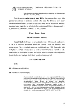 Apostila de Topografia II – ECV 5137
18
topográficas provenientes de levantamentos diferentes na mesma região
(TULER E SARAIVA, 2014).
Entende-se como diferença de nível (DN) a diferença de altura entre dois
pontos topográficos ou distância vertical entre eles. Tal diferença pode estar
associadas as altitudes ou cotas dos pontos, podendo ocorrer em valores positivos
ou negativos a depender da referência. Para cálculo da DN entre dois pontos A –
B, simbolizado geralmente por DNA-B ou ΔNA-B, temos:
DNA-B = CotaB – CotaA
DNA-B = AltitudeB – AltitudeA
A declividade (inclinação ou rampa) do terreno é definida pela razão entre
a DN e a distância horizontal entre dois pontos. Para ser expressa em
porcentagem (%), o resultado deve ser multiplicado por 100. Caso não seja
multiplicado por 100, será expresso na unidade “m/m”. O sinal da declividade está
relacionado ao sinal da DN, ou seja, se positiva, teremos uma declividade positiva
(ascendente); se negativa, declividade negativa (descendente).
I (%) = (DN / DH) * 100
Onde:
DN = Diferença de Nível (m)
DH = Distância Horizontal (m)
O uso e o cálculo de declividades para a área de projetos é fundamental,
pois uma obra de engenharia geralmente não se apoia diretamente no
terreno; isto é, quase sempre será necessária uma conformação
(terraplenagem) desse terreno ao projeto. Por exemplo,
independentemente do projeto, as irregularidades do terreno deverão ser
conformadas para declividades constantes, dando origem à
denominação greide ou rampa de projeto. Um greide é uma linha que
acompanha o perfil do terreno, dotada de determinada inclinação. Nesse
caso, ela poderá indicar em quais locais o solo deverá ser cortado ou
aterrado para se adequar ao projeto (TULER E SARAIVA, 2014).
 