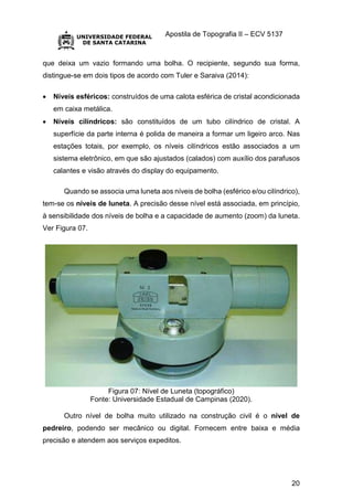 Apostila de Topografia II – ECV 5137
20
que deixa um vazio formando uma bolha. O recipiente, segundo sua forma,
distingue-se em dois tipos de acordo com Tuler e Saraiva (2014):
 Níveis esféricos: construídos de uma calota esférica de cristal acondicionada
em caixa metálica.
 Níveis cilíndricos: são constituídos de um tubo cilíndrico de cristal. A
superfície da parte interna é polida de maneira a formar um ligeiro arco. Nas
estações totais, por exemplo, os níveis cilíndricos estão associados a um
sistema eletrônico, em que são ajustados (calados) com auxílio dos parafusos
calantes e visão através do display do equipamento.
Quando se associa uma luneta aos níveis de bolha (esférico e/ou cilíndrico),
tem-se os níveis de luneta. A precisão desse nível está associada, em princípio,
à sensibilidade dos níveis de bolha e a capacidade de aumento (zoom) da luneta.
Ver Figura 07.
Figura 07: Nível de Luneta (topográfico)
Fonte: Universidade Estadual de Campinas (2020).
Outro nível de bolha muito utilizado na construção civil é o nível de
pedreiro, podendo ser mecânico ou digital. Fornecem entre baixa e média
precisão e atendem aos serviços expeditos.
 