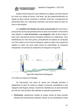 Apostila de Topografia II – ECV 5137
21
Existem diversos tipos de níveis, eletrônicos ou digitais, que fazem leituras
em miras com código de barras, nível laser, que gira perpendicularmente em
relação ao plano vertical, horizontal ou inclinado. Ainda tem o equipamento de
alinhamento laser com nivelamento automático que fornece feixes de laser em
duas ou três direções.
Já o equilíbrio dos líquidos nos vasos comunicantes tem como base o
princípio físico da força da gravidade sobre os vasos comunicantes. O instrumento
mais utilizado é o nível de borracha ou de mangueira. Além de fácil manejo e
baixo custo, esta técnica permite marcações confiáveis nos nivelamentos, como
transferências de nível entre pontos, principalmente em práticas da construção
civil. Para melhor uso do nível de mangueira, podem-se utilizar dois suportes de
madeira ou metal, aos quais estão presas as extremidades da mangueira
transparente. Ver exemplo do nivelamento de mangueira na Figura 08.
Figura 08: Nivelamento de Mangueira
2.4.2 Plano de visada com inclinação
Os instrumentos com plano de visada com inclinação permitem o
afastamento do plano de visada em relação a horizontal, possibilitando a esta
categoria medir ângulos verticais. Inicialmente materializa-se um plano horizontal
por meio de níveis de bolha. São utilizados os seguintes equipamentos:
 Clinômetros: equipamento medidor de ângulo vertical de baixa precisão
utilizado para levantamentos expeditos. Apesar de sua simplicidade já existe
 