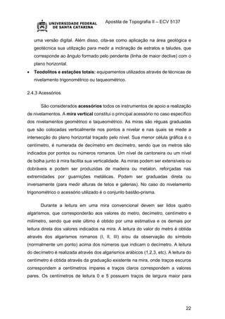 Apostila de Topografia II – ECV 5137
22
uma versão digital. Além disso, cita-se como aplicação na área geológica e
geotécnica sua utilização para medir a inclinação de estratos e taludes, que
corresponde ao ângulo formado pelo pendente (linha de maior declive) com o
plano horizontal.
 Teodolitos e estações totais: equipamentos utilizados através de técnicas de
nivelamento trigonométrico ou taqueométrico.
2.4.3 Acessórios
São considerados acessórios todos os instrumentos de apoio a realização
de nivelamentos. A mira vertical constitui o principal acessório no caso específico
dos nivelamentos geométrico e taqueométrico. As miras são réguas graduadas
que são colocadas verticalmente nos pontos a nivelar e nas quais se mede a
intersecção do plano horizontal traçado pelo nível. Sua menor célula gráfica é o
centímetro, é numerada de decímetro em decímetro, sendo que os metros são
indicados por pontos ou números romanos. Um nível de cantoneira ou um nível
de bolha junto à mira facilita sua verticalidade. As miras podem ser extensíveis ou
dobráveis e podem ser produzidas de madeira ou metalon, reforçadas nas
extremidades por guarnições metálicas. Podem ser graduadas direta ou
inversamente (para medir alturas de tetos e galerias). No caso do nivelamento
trigonométrico o acessório utilizado é o conjunto bastão-prisma.
Durante a leitura em uma mira convencional devem ser lidos quatro
algarismos, que corresponderão aos valores do metro, decímetro, centímetro e
milímetro, sendo que este último é obtido por uma estimativa e os demais por
leitura direta dos valores indicados na mira. A leitura do valor do metro é obtida
através dos algarismos romanos (I, II, III) e/ou da observação do símbolo
(normalmente um ponto) acima dos números que indicam o decímetro. A leitura
do decímetro é realizada através dos algarismos arábicos (1,2,3, etc). A leitura do
centímetro é obtida através da graduação existente na mira, onde traços escuros
correspondem a centímetros ímpares e traços claros correspondem a valores
pares. Os centímetros de leitura 0 e 5 possuem traços de largura maior para
 