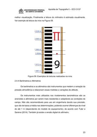 Apostila de Topografia II – ECV 5137
23
melhor visualização. Finalmente a leitura do milímetro é estimada visualmente.
Ver exemplo de leitura de mira na Figura 09.
Figura 09: Exemplos de leituras realizadas na mira
2.4.4 Barômetros e Altímetros
Os barômetros e os altímetros são instrumentos que medem a variação da
pressão atmosférica e relacionam essas medidas a variações de altitude.
Os instrumentos mais utilizados nos nivelamentos barométricos são os
aneroides e altímetros por serem mais resistentes e adaptáveis as condições de
campo. Não são recomendáveis para uso em engenharia devido sua precisão,
que vão de baixa a média nas determinações, podendo ocorrer diferenças de nível
de até 1 m (dependendo do modelo do equipamento), de acordo com Tuler e
Saraiva (2014). Também já existe a versão digital do altímetro.
 