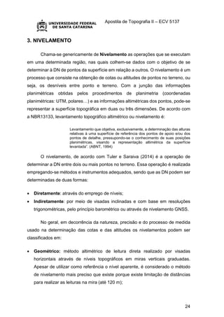 Apostila de Topografia II – ECV 5137
24
3. NIVELAMENTO
Chama-se genericamente de Nivelamento as operações que se executam
em uma determinada região, nas quais colhem-se dados com o objetivo de se
determinar à DN de pontos da superfície em relação a outros. O nivelamento é um
processo que consiste na obtenção de cotas ou altitudes de pontos no terreno, ou
seja, os desníveis entre ponto e terreno. Com a junção das informações
planimétricas obtidas pelos procedimentos de planimetria (coordenadas
planimétricas: UTM, polares…) e as informações altimétricas dos pontos, pode-se
representar a superfície topográfica em duas ou três dimensões. De acordo com
a NBR13133, levantamento topográfico altimétrico ou nivelamento é:
Levantamento que objetiva, exclusivamente, a determinação das alturas
relativas à uma superfície de referência dos pontos de apoio e/ou dos
pontos de detalhe, pressupondo-se o conhecimento de suas posições
planimétricas, visando a representação altimétrica da superfície
levantada”. (ABNT, 1994)
O nivelamento, de acordo com Tuler e Saraiva (2014) é a operação de
determinar a DN entre dois ou mais pontos no terreno. Essa operação é realizada
empregando-se métodos e instrumentos adequados, sendo que as DN podem ser
determinadas de duas formas:
 Diretamente: através do emprego de níveis;
 Indiretamente: por meio de visadas inclinadas e com base em resoluções
trigonométricas, pelo princípio barométrico ou através de nivelamento GNSS.
No geral, em decorrência da natureza, precisão e do processo de medida
usado na determinação das cotas e das altitudes os nivelamentos podem ser
classificados em:
 Geométrico: método altimétrico de leitura direta realizado por visadas
horizontais através de níveis topográficos em miras verticais graduadas.
Apesar de utilizar como referência o nível aparente, é considerado o método
de nivelamento mais preciso que existe porque existe limitação de distâncias
para realizar as leituras na mira (até 120 m);
 