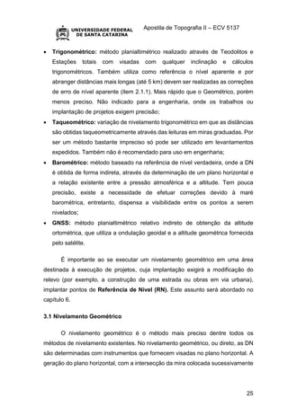 Apostila de Topografia II – ECV 5137
25
 Trigonométrico: método planialtimétrico realizado através de Teodolitos e
Estações totais com visadas com qualquer inclinação e cálculos
trigonométricos. Também utiliza como referência o nível aparente e por
abranger distâncias mais longas (até 5 km) devem ser realizadas as correções
de erro de nível aparente (item 2.1.1). Mais rápido que o Geométrico, porém
menos preciso. Não indicado para a engenharia, onde os trabalhos ou
implantação de projetos exigem precisão;
 Taqueométrico: variação de nivelamento trigonométrico em que as distâncias
são obtidas taqueometricamente através das leituras em miras graduadas. Por
ser um método bastante impreciso só pode ser utilizado em levantamentos
expedidos. Também não é recomendado para uso em engenharia;
 Barométrico: método baseado na referência de nível verdadeira, onde a DN
é obtida de forma indireta, através da determinação de um plano horizontal e
a relação existente entre a pressão atmosférica e a altitude. Tem pouca
precisão, existe a necessidade de efetuar correções devido à maré
barométrica, entretanto, dispensa a visibilidade entre os pontos a serem
nivelados;
 GNSS: método planialtimétrico relativo indireto de obtenção da altitude
ortométrica, que utiliza a ondulação geoidal e a altitude geométrica fornecida
pelo satélite.
É importante ao se executar um nivelamento geométrico em uma área
destinada à execução de projetos, cuja implantação exigirá a modificação do
relevo (por exemplo, a construção de uma estrada ou obras em via urbana),
implantar pontos de Referência de Nível (RN). Este assunto será abordado no
capítulo 6.
3.1 Nivelamento Geométrico
O nivelamento geométrico é o método mais preciso dentre todos os
métodos de nivelamento existentes. No nivelamento geométrico, ou direto, as DN
são determinadas com instrumentos que fornecem visadas no plano horizontal. A
geração do plano horizontal, com a intersecção da mira colocada sucessivamente
 
