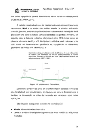 Apostila de Topografia II – ECV 5137
26
nos pontos topográficos, permite determinar as alturas de leituras nesses pontos
(TULER E SARAIVA, 2014).
O método é realizado através de visadas horizontais com um instrumento
denominado Nível e os dados são obtidos através de visadas horizontais.
Consiste, portanto, em criar um plano horizontal e determinar as interseções deste
plano com uma série de leituras verticais realizadas nos pontos a nivelar e, em
seguida, obter a distância vertical ou diferença de nível (DN) destes pontos ao
plano de referência. Ver Figura 10. O objetivo do método é medir o desnível entre
dois pontos em levantamentos geodésicos ou topográficos. O nivelamento
geométrico de acordo com a NBR13133 é:
É o nivelamento que realiza a medida da diferença de nível entre pontos
do terreno por intermédio de leituras correspondentes a visadas
horizontais, obtidas com um nível, em miras colocadas verticalmente nos
referidos pontos” (ABNT, 1994).
Figura 10: Nivelamento Geométrico
Geralmente o método se aplica em levantamentos de estradas ao longo do
eixo longitudinal, em terraplanagem, em lavouras de arroz e terraceamento e
também na demarcação de cotas de inundação em barragens, entre outras
aplicações.
São utilizados os seguintes conceitos na sua realização:
 Visada: leitura efetuada sobre a mira;
 Lance: é a medida direta (distância) entre duas miras verticais ou dois pontos
nivelados;
 