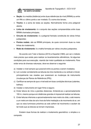Apostila de Topografia II – ECV 5137
27
 Seção: é a medida (distância) entre duas referências de nível (RRNN) ou entre
um RN e o último ponto a ser nivelado. É a soma dos lances;
 Trecho: é a soma de todas as seções. Normalmente forma uma poligonal
aberta;
 Linha de nivelamento: é o conjunto das seções compreendidas entre duas
RRNN chamadas principais;
 Circuito de nivelamento: é a poligonal fechada constituída de várias linhas
justapostas;
 Pontos nodais: são as RRNN principais, às quais concorrem duas ou mais
linhas de nivelamento;
 Rede de nivelamento: é a malha formada por vários circuitos justapostos.
De acordo com Tuler e Saraiva (2014) e Espartel (1965), por ser o método
mais preciso que existe para realizar os levantamentos altimétricos, há algumas
condições para sua execução, visando dar maior qualidade ao nivelamento. Para
evitar erros de diversas naturezas, deve-se observar o seguinte:
a) Instalar o nível sempre que possível entre os pontos a serem nivelados;
b) Ler e anotar corretamente as leituras da mira mantendo-a na vertical e imóvel,
principalmente nas visadas que ocasionam as mudanças de instrumento
(mudanças de Planos de Referência (PR));
c) Certificar-se sempre de que o nível está em boas condições técnicas (calantes,
bolhas);
d) Instalar o instrumento em lugar firme e seguro;
e) Evitar leitura de mira a grandes distancias, limitando-se a aproximadamente
100 m, mesmo porque em distâncias grandes é impossível realizar as leituras;
f) Evitar leituras inferiores a aproximadamente meio metro do chão, e até mesmo
a um metro em dias de sol e hora de forte irradiação e de movimento do ar, em
que os raios luminosos próximos ao solo sofrem tal movimento e oscilam de
tal modo que as leituras se tornam imprecisas.
Existem duas formas de realizar o nivelamento geométrico: o simples e o
composto.
 
