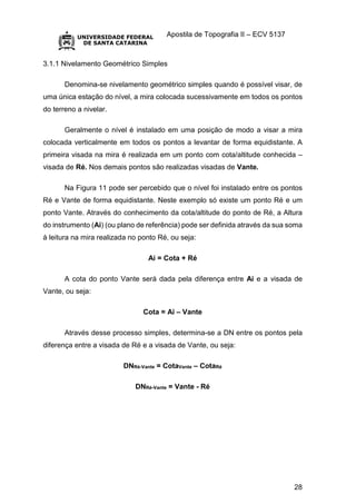 Apostila de Topografia II – ECV 5137
28
3.1.1 Nivelamento Geométrico Simples
Denomina-se nivelamento geométrico simples quando é possível visar, de
uma única estação do nível, a mira colocada sucessivamente em todos os pontos
do terreno a nivelar.
Geralmente o nível é instalado em uma posição de modo a visar a mira
colocada verticalmente em todos os pontos a levantar de forma equidistante. A
primeira visada na mira é realizada em um ponto com cota/altitude conhecida –
visada de Ré. Nos demais pontos são realizadas visadas de Vante.
Na Figura 11 pode ser percebido que o nível foi instalado entre os pontos
Ré e Vante de forma equidistante. Neste exemplo só existe um ponto Ré e um
ponto Vante. Através do conhecimento da cota/altitude do ponto de Ré, a Altura
do instrumento (Ai) (ou plano de referência) pode ser definida através da sua soma
à leitura na mira realizada no ponto Ré, ou seja:
Ai = Cota + Ré
A cota do ponto Vante será dada pela diferença entre Ai e a visada de
Vante, ou seja:
Cota = Ai – Vante
Através desse processo simples, determina-se a DN entre os pontos pela
diferença entre a visada de Ré e a visada de Vante, ou seja:
DNRé-Vante = CotaVante – CotaRé
DNRé-Vante = Vante - Ré
 