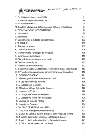 Apostila de Topografia II – ECV 5137
3
7.1 Global Positioning System (GPS) 81
7.1.1 Métodos de posicionamento GPS 88
7.2 Nivelamento GNSS 91
7.2.1 Método relativo para determinação de altitudes ortométricas 94
8. LEVANTAMENTOS HIDROGRÁFICOS 99
8.1 Hidrometria 99
8.2 Batimetria 101
8.1 Equipamentos e métodos para batimetria 103
9. RECALQUE 105
9.1 Tipos de recalques 107
9.2 Causas de recalque 108
9.3 Monitoramento e avaliação de recalques 108
9.4 Deformações admissíveis 110
9.5 Plano de instrumentação e observação 110
9.6 Controle de recalques 111
9.7 Métodos de monitoramentos 112
9.7.1 Determinação de Deslocamento Horizontal de Grandes Estruturas 113
9.7.2 Procedimentos operacionais para monitoramento de recalque 116
10. LOCAÇÃO DE OBRAS 121
10.1 Métodos geométricos de locação de obras 125
10.1.1 Uso de gabarito de madeira 126
10.1.2 Locação com teodolitos 127
10.2 Métodos analíticos de locação de obras 128
10.3 Locação de Túneis 128
10.1.1 Locação de Túneis por Poligonal 128
10.1.2 Locação de Túneis por Triangulação 129
10.3 Locação de Eixos de Pontes 131
10.4 Locação de Estradas 134
11. CÁLCULO DE ÁREAS E VOLUMES 135
11.1 Cálculo de áreas pela fórmula de Gauss 137
11.2 Cálculo de Volumes a partir de seções transversais do terreno 139
11.2.1 Método da formula trapezoidal ou Método de Bezout 140
11.2.2 Método da fórmula prismoidal ou Regra de Simpson 141
11.2.3 Cálculo de volume em trechos curvos 142
 