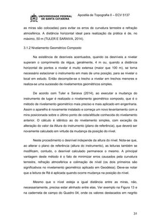 Apostila de Topografia II – ECV 5137
31
as miras são colocadas) para evitar os erros de curvatura terrestre e refração
atmosférica. A distância horizontal ideal para realização da prática é de, no
máximo, 50 m (TULER E SARAIVA, 2014).
3.1.2 Nivelamento Geométrico Composto
Na existência de desníveis acentuados, quando os desníveis a nivelar
superam o comprimento da régua, geralmente, 4 m ou, quando a distância
horizontal de pontos a nivelar é muito extensa (maior que 100 m), se torna
necessário estacionar o instrumento em mais de uma posição, para se nivelar o
local em estudo. Então decompõe-se o trecho a nivelar em trechos menores e
realiza-se uma sucessão de nivelamentos geométricos simples.
De acordo com Tuler e Saraiva (2014), ao executar a mudança do
instrumento de lugar é realizado o nivelamento geométrico composto, que é o
método de nivelamento geométrico mais preciso e mais aplicado em engenharia.
Assim o aparelho é novamente instalado e começa um novo levantamento com a
mira posicionada sobre o último ponto de cota/altitude conhecida do nivelamento
anterior. O cálculo é idêntico ao do nivelamento simples, com exceção da
alteração do valor da Altura do instrumento (plano de referência), que deverá ser
novamente calculado em virtude da mudança da posição do nível.
Neste procedimento o desnível independe da altura do nível. Nota-se que,
ao alterar o plano de referência (altura do instrumento), as leituras também se
modificam, contudo, o desnível calculado permanece o mesmo. A principal
vantagem deste método é o fato de minimizar erros causados pela curvatura
terrestre, refração atmosférica e colimação de nível (os dois primeiros são
significativos no nivelamento geométrico aplicado em Geodésia). Deve-se notar
que a leitura de Ré é aplicada quando ocorre mudança na posição do nível.
Mesmo que o nível esteja a igual distância entre as miras, não,
necessariamente, precisa estar alinhado entre elas. Ver exemplo na Figura 13 e
na caderneta de campo do Quadro 04, onde os valores destacados em negrito
 