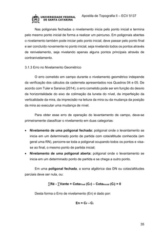 Apostila de Topografia II – ECV 5137
35
Nas poligonais fechadas o nivelamento inicia pelo ponto inicial e termina
pelo mesmo ponto inicial de forma a realizar um percurso. Em poligonais abertas
o nivelamento também pode iniciar pelo ponto inicial, deve passar pelo ponto final
e ser concluído novamente no ponto inicial, seja nivelando todos os pontos através
de renivelamento, seja nivelando apenas alguns pontos principais através de
contranivelamento.
3.1.3 Erro no Nivelamento Geométrico
O erro cometido em campo durante o nivelamento geométrico independe
da verificação dos cálculos da caderneta apresentados nos Quadros 04 e 05. De
acordo com Tuler e Saraiva (2014), o erro cometido pode ser em função do desvio
da horizontalidade do eixo de colimação da luneta do nível, da imperfeição da
verticalidade da mira, da imprecisão na leitura da mira ou da mudança da posição
da mira ao executar uma mudança de nível.
Para obter esse erro de operação do levantamento de campo, deve-se
primeiramente classificar o nivelamento em duas categorias:
 Nivelamento de uma poligonal fechada: poligonal onde o levantamento se
inicia em um determinado ponto de partida com cota/altitude conhecida (em
geral uma RN), percorre-se toda a poligonal ocupando todos os pontos e visa-
se ao final, o mesmo ponto de partida inicial;
 Nivelamento de uma poligonal aberta: poligonal onde o levantamento se
inicia em um determinado ponto de partida e se chega a outro ponto.
Em uma poligonal fechada, a soma algébrica das DN ou cotas/altitudes
parciais deve ser nula, ou:
∑Ré - ∑Vante = CotaFinal (CF) – CotaInicial (CI) = 0
Desta forma o Erro de nivelamento (En) é dado por:
En = CF - CI
 