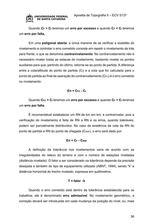 Apostila de Topografia II – ECV 5137
36
Quando CF > CI teremos um erro por excesso e quando CF < CI teremos
um erro por falta.
Em uma poligonal aberta, a única maneira de se verificar a exatidão do
nivelamento e controlar o erro cometido consiste em repetir o nivelamento de trás
para frente, o que se denomina contranivelamento. No contranivelamento não é
necessário nivelar todas as estacas do nivelamento, bastando nivelar os pontos
auxiliares para que, partindo do último, retorne-se ao ponto de partida. A diferença
entre a cota/altitude do ponto de partida (CI) e a cota que for calculada para o
ponto de partida ao final da operação do contranivelamento (CFC) é o erro cometido
no nivelamento:
En = CFC - CI
Quando CFC > CI teremos um erro por excesso e quando CF < CI teremos
um erro por falta.
É recomendável estabelecer um RN de km em km, e contranivelar, pois a
verificação do nivelamento é feita de RN a RN e os erros, quando toleráveis,
podem ser parcialmente distribuídos. No caso da existência da cota da RN do
ponto de partida e RN do ponto de chegada (CRNF), o erro será dado por:
En = CF - CRNF
A definição da tolerância nos nivelamentos varia de acordo com as
irregularidades do relevo do terreno e com o número de estações niveladas
(distância nivelada). O fator a ser considerado na tolerância depende da precisão
desejada e também do tipo de equipamento utilizado (ABNT, 1994), sendo “k” a
distância horizontal do trecho nivelado, expressa em quilômetros.
T = fator √k
Quando o erro cometido está dentro da tolerância estabelecida para os
trabalhos, ele é denominado erro admissível. No nivelamento geométrico, a
correção deverá ser introduzida em cada mudança da posição do nível, ou, mais
 