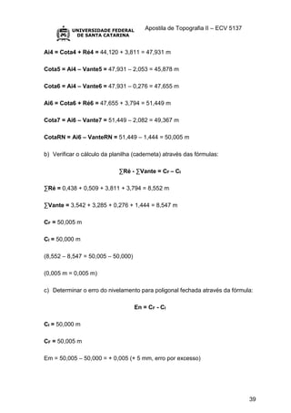 Apostila de Topografia II – ECV 5137
39
Ai4 = Cota4 + Ré4 = 44,120 + 3,811 = 47,931 m
Cota5 = Ai4 – Vante5 = 47,931 – 2,053 = 45,878 m
Cota6 = Ai4 – Vante6 = 47,931 – 0,276 = 47,655 m
Ai6 = Cota6 + Ré6 = 47,655 + 3,794 = 51,449 m
Cota7 = Ai6 – Vante7 = 51,449 – 2,082 = 49,367 m
CotaRN = Ai6 – VanteRN = 51,449 – 1,444 = 50,005 m
b) Verificar o cálculo da planilha (caderneta) através das fórmulas:
∑Ré - ∑Vante = CF – CI
∑Ré = 0,438 + 0,509 + 3,811 + 3,794 = 8,552 m
∑Vante = 3,542 + 3,285 + 0,276 + 1,444 = 8,547 m
CF = 50,005 m
CI = 50,000 m
(8,552 – 8,547 = 50,005 – 50,000)
(0,005 m = 0,005 m)
c) Determinar o erro do nivelamento para poligonal fechada através da fórmula:
En = CF - CI
CI = 50,000 m
CF = 50,005 m
Em = 50,005 – 50,000 = + 0,005 (+ 5 mm, erro por excesso)
 