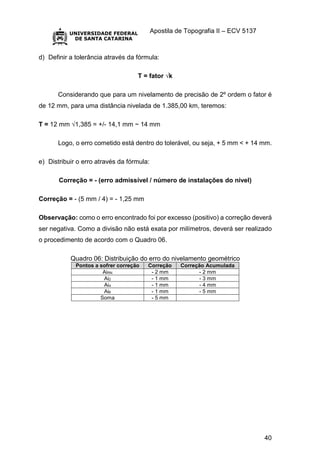 Apostila de Topografia II – ECV 5137
40
d) Definir a tolerância através da fórmula:
T = fator √k
Considerando que para um nivelamento de precisão de 2º ordem o fator é
de 12 mm, para uma distância nivelada de 1.385,00 km, teremos:
T = 12 mm √1,385 = +/- 14,1 mm ~ 14 mm
Logo, o erro cometido está dentro do tolerável, ou seja, + 5 mm < + 14 mm.
e) Distribuir o erro através da fórmula:
Correção = - (erro admissível / número de instalações do nível)
Correção = - (5 mm / 4) = - 1,25 mm
Observação: como o erro encontrado foi por excesso (positivo) a correção deverá
ser negativa. Como a divisão não está exata por milímetros, deverá ser realizado
o procedimento de acordo com o Quadro 06.
Quadro 06: Distribuição do erro do nivelamento geométrico
Pontos a sofrer correção Correção Correção Acumulada
AiRN - 2 mm - 2 mm
Ai2 - 1 mm - 3 mm
Ai4 - 1 mm - 4 mm
Ai6 - 1 mm - 5 mm
Soma - 5 mm
 