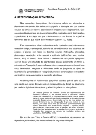 Apostila de Topografia II – ECV 5137
41
4. REPRESENTAÇÃO ALTIMÉTRICA
Nas operações topográficas, denominamos relevo as elevações e
depressões do terreno. No âmbito da topografia a topologia tem por objetivo
estudar as formas do relevo, estabelecendo modelos que o representem. Este
conceito está relacionado ao desenho topográfico, realizado a partir dos trabalhos
topométricos. A topologia tem por objetivo o estudo das formas da superfície
terrestre e das leis que regem o seu modelado (ESPARTEL, 1965).
Para representar o relevo matematicamente, o primeiro passo é levantar os
dados em campo, e em seguida, trabalhá-los para representar esta superfície em
projetos e plantas com todos os detalhes naturais (hidrografia, elevações,
depressões, vegetação, entre outros) e artificiais (edificações, vias, pontes,
divisas, etc.) do terreno. Para facilitar o desenho de uma planta topográfica
convém traçar um reticulado de coordenadas planas (geralmente em UTM, já
estudado em Topografia I), com malhas amplas com aproximadamente quatro ou
cinco centímetros. Traçadas e verificadas todas as poligonais de apoio do
levantamento (já realizadas em Topografia I), inicia-se a marcação de todo detalhe
planimétrico, para após realizar a marcação altimétrica.
O relevo pode ser representado por pontos cotados, por um perfil ou por
uma planta com curvas de nível, seja em meio analógico ou digital, ou, atualmente
por modelos digitais de elevação ou grades triangulares ou retangulares.
Em escalas grandes os detalhes podem ser representados em
verdadeira grandeza e, em escalas médias e pequenas, usando
convenções cartográficas. A questão mais importante é traçar sobre a
planta as curvas horizontais que devem representar as formas do terreno
levantado. Essas curvas, denominadas curvas de nível podem ser
obtidas diretamente ou por interpolação. O primeiro método é mais
moroso, pois cada curva deve ser amarrada planimetricamente por
pontos, mas resulta mais exata em seu conjunto. O segundo método,
menos preciso, porém mais rápido e cômodo, tem maior aplicação.
Desde que haja bastante critério na escolha dos pontos no terreno e na
indicação dos esquemas de campo, os resultados também são
satisfatórios (ESPARTEL, 1965).
De acordo com Tuler e Saraiva (2014), independente do processo de
representação do relevo, ele deve satisfazer as seguintes condições:
 