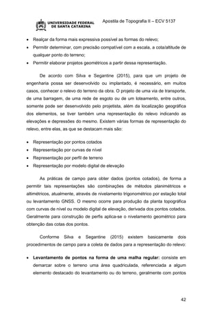 Apostila de Topografia II – ECV 5137
42
 Realçar da forma mais expressiva possível as formas do relevo;
 Permitir determinar, com precisão compatível com a escala, a cota/altitude de
qualquer ponto do terreno;
 Permitir elaborar projetos geométricos a partir dessa representação.
De acordo com Silva e Segantine (2015), para que um projeto de
engenharia possa ser desenvolvido ou implantado, é necessário, em muitos
casos, conhecer o relevo do terreno da obra. O projeto de uma via de transporte,
de uma barragem, de uma rede de esgoto ou de um loteamento, entre outros,
somente pode ser desenvolvido pelo projetista, além da localização geográfica
dos elementos, se tiver também uma representação do relevo indicando as
elevações e depressões do mesmo. Existem várias formas de representação do
relevo, entre elas, as que se destacam mais são:
 Representação por pontos cotados
 Representação por curvas de nível
 Representação por perfil de terreno
 Representação por modelo digital de elevação
As práticas de campo para obter dados (pontos cotados), de forma a
permitir tais representações são combinações de métodos planimétricos e
altimétricos, atualmente, através de nivelamento trigonométrico por estação total
ou levantamento GNSS. O mesmo ocorre para produção da planta topográfica
com curvas de nível ou modelo digital de elevação, derivada dos pontos cotados.
Geralmente para construção de perfis aplica-se o nivelamento geométrico para
obtenção das cotas dos pontos.
Conforme Silva e Segantine (2015) existem basicamente dois
procedimentos de campo para a coleta de dados para a representação do relevo:
 Levantamento de pontos na forma de uma malha regular: consiste em
demarcar sobre o terreno uma área quadriculada, referenciada a algum
elemento destacado do levantamento ou do terreno, geralmente com pontos
 