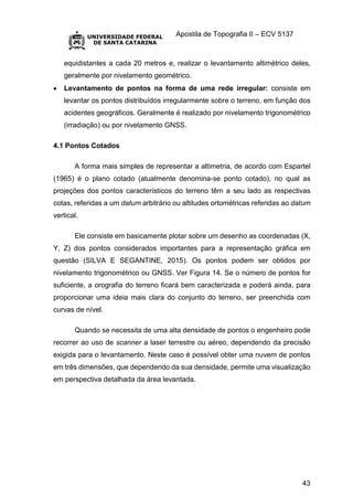 Apostila de Topografia II – ECV 5137
43
equidistantes a cada 20 metros e, realizar o levantamento altimétrico deles,
geralmente por nivelamento geométrico.
 Levantamento de pontos na forma de uma rede irregular: consiste em
levantar os pontos distribuídos irregularmente sobre o terreno, em função dos
acidentes geográficos. Geralmente é realizado por nivelamento trigonométrico
(irradiação) ou por nivelamento GNSS.
4.1 Pontos Cotados
A forma mais simples de representar a altimetria, de acordo com Espartel
(1965) é o plano cotado (atualmente denomina-se ponto cotado), no qual as
projeções dos pontos característicos do terreno têm a seu lado as respectivas
cotas, referidas a um datum arbitrário ou altitudes ortométricas referidas ao datum
vertical.
Ele consiste em basicamente plotar sobre um desenho as coordenadas (X,
Y, Z) dos pontos considerados importantes para a representação gráfica em
questão (SILVA E SEGANTINE, 2015). Os pontos podem ser obtidos por
nivelamento trigonométrico ou GNSS. Ver Figura 14. Se o número de pontos for
suficiente, a orografia do terreno ficará bem caracterizada e poderá ainda, para
proporcionar uma ideia mais clara do conjunto do terreno, ser preenchida com
curvas de nível.
Quando se necessita de uma alta densidade de pontos o engenheiro pode
recorrer ao uso de scanner a laser terrestre ou aéreo, dependendo da precisão
exigida para o levantamento. Neste caso é possível obter uma nuvem de pontos
em três dimensões, que dependendo da sua densidade, permite uma visualização
em perspectiva detalhada da área levantada.
 