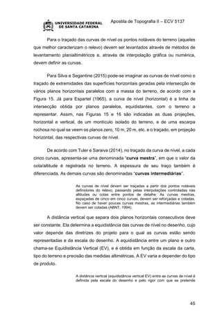 Apostila de Topografia II – ECV 5137
45
Para o traçado das curvas de nível os pontos notáveis do terreno (aqueles
que melhor caracterizam o relevo) devem ser levantados através de métodos de
levantamento planialtimétricos e, através de interpolação gráfica ou numérica,
devem definir as curvas.
Para Silva e Segantine (2015) pode-se imaginar as curvas de nível como o
traçado de extremidades das superfícies horizontais geradas pela intersecção de
vários planos horizontais paralelos com a massa do terreno, de acordo com a
Figura 15. Já para Espartel (1965), a curva de nível (horizontal) é a linha de
intersecção obtida por planos paralelos, equidistantes, com o terreno a
representar. Assim, nas Figuras 15 e 16 são indicadas as duas projeções,
horizontal e vertical, de um montículo isolado do terreno, e de uma escarpa
rochosa no qual se veem os planos zero, 10 m, 20 m, etc. e o traçado, em projeção
horizontal, das respectivas curvas de nível.
De acordo com Tuler e Saraiva (2014), no traçado da curva de nível, a cada
cinco curvas, apresenta-se uma denominada “curva mestra”, em que o valor da
cota/altitude é registrada no terreno. A espessura de seu traço também é
diferenciada. As demais curvas são denominadas “curvas intermediárias”.
As curvas de nível devem ser traçadas a partir dos pontos notáveis
definidores do relevo, passando pelas interpolações controladas nas
altitudes ou cotas entre pontos de detalhe. As curvas mestras,
espaçadas de cinco em cinco curvas, devem ser reforçadas e cotadas.
No caso de haver poucas curvas mestras, as intermediárias também
devem ser cotadas (ABNT, 1994).
A distância vertical que separa dois planos horizontais consecutivos deve
ser constante. Ela determina a equidistância das curvas de nível no desenho, cujo
valor depende das diretrizes do projeto para o qual as curvas estão sendo
representadas e da escala do desenho. A equidistância entre um plano e outro
chama-se Equidistância Vertical (EV), e é obtida em função da escala da carta,
tipo do terreno e precisão das medidas altimétricas. A EV varia a depender do tipo
de produto.
A distância vertical (equidistância vertical EV) entre as curvas de nível é
definida pela escala do desenho e pelo rigor com que se pretende
 