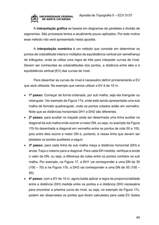 Apostila de Topografia II – ECV 5137
49
A interpolação gráfica se baseia em diagramas de paralelas e divisão de
segmentos. São processos lentos e atualmente pouco aplicados. Por este motivo
esse método não será apresentado nesta apostila.
A interpolação numérica é um método que consiste em determinar os
pontos de cota/altitude inteira e múltiplos da equidistância vertical por semelhança
de triângulos, onde se utiliza uma regra de três para interpolar curvas de nível.
Devem ser conhecidas as cotas/altitudes dos pontos, a distância entre eles e a
equidistância vertical (EV) das curvas de nível.
Para desenhar as curvas de nível é necessário definir primeiramente a EV
que será utilizada. No exemplo que vamos utilizar a EV é de 10 m.
 1º passo: Começar de forma ordenada, por sub malha, seja ela triangular ou
retangular. Ver exemplo da Figura 17a, onde está sendo apresentada uma sub
malha de formato quadrangular, onde os pontos cotados estão em vermelho.
Note que as distâncias horizontais DH1 e DH2 são diferentes.
 2º passo: para auxiliar no traçado pode ser desenhada uma linha auxiliar na
diagonal da sub malha onde ocorrer a maior DN, ou seja, no exemplo da Figura
17b foi desenhada a diagonal em vermelho entre os pontos de cota 50 e 100,
pois entre eles ocorre a maior DN e, portanto, é nessa linha que devem ser
plotados os pontos auxiliares a seguir.
 3º passo: para cada linha da sub malha meça a distância horizontal (DH) e
anote. Faça o mesmo para a diagonal. Para cada DH medida, verifique e anote
o valor da DN, ou seja, a diferença de cotas entre os pontos contidos na sub
malha. Por exemplo, na Figura 17, a DH1 vai corresponder a uma DN de 30
(100 – 70) e na Figura 17b, a DH3 vai corresponder a uma DN de 50 (100 –
50).
 4º passo: com a EV de 10 m, agora basta aplicar a regra da proporcionalidade
entre a distância (DH) medida entre os pontos e a distância (DH) necessária
para encontrar a próxima curva de nível, ou seja, no exemplo da Figura 17c,
podem ser observados os pontos que foram calculados para cada EV (todos
 