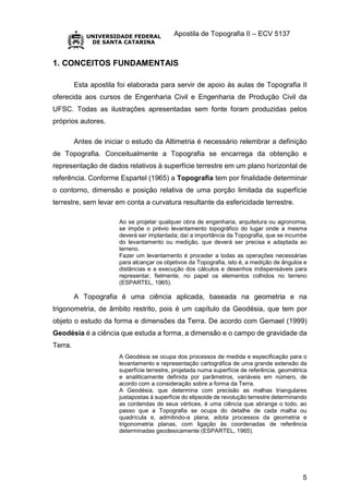 Apostila de Topografia II – ECV 5137
5
1. CONCEITOS FUNDAMENTAIS
Esta apostila foi elaborada para servir de apoio às aulas de Topografia II
oferecida aos cursos de Engenharia Civil e Engenharia de Produção Civil da
UFSC. Todas as ilustrações apresentadas sem fonte foram produzidas pelos
próprios autores.
Antes de iniciar o estudo da Altimetria é necessário relembrar a definição
de Topografia. Conceitualmente a Topografia se encarrega da obtenção e
representação de dados relativos à superfície terrestre em um plano horizontal de
referência. Conforme Espartel (1965) a Topografia tem por finalidade determinar
o contorno, dimensão e posição relativa de uma porção limitada da superfície
terrestre, sem levar em conta a curvatura resultante da esfericidade terrestre.
Ao se projetar qualquer obra de engenharia, arquitetura ou agronomia,
se impõe o prévio levantamento topográfico do lugar onde a mesma
deverá ser implantada; daí a importância da Topografia, que se incumbe
do levantamento ou medição, que deverá ser precisa e adaptada ao
terreno.
Fazer um levantamento é proceder a todas as operações necessárias
para alcançar os objetivos da Topografia, isto é, a medição de ângulos e
distâncias e a execução dos cálculos e desenhos indispensáveis para
representar, fielmente, no papel os elementos colhidos no terreno
(ESPARTEL, 1965).
A Topografia é uma ciência aplicada, baseada na geometria e na
trigonometria, de âmbito restrito, pois é um capítulo da Geodésia, que tem por
objeto o estudo da forma e dimensões da Terra. De acordo com Gemael (1999)
Geodésia é a ciência que estuda a forma, a dimensão e o campo de gravidade da
Terra.
A Geodésia se ocupa dos processos de medida e especificação para o
levantamento e representação cartográfica de uma grande extensão da
superfície terrestre, projetada numa superfície de referência, geométrica
e analiticamente definida por parâmetros, variáveis em número, de
acordo com a consideração sobre a forma da Terra.
A Geodésia, que determina com precisão as malhas triangulares
justapostas à superfície do elipsoide de revolução terrestre determinando
as cordendas de seus vértices, é uma ciência que abrange o todo, ao
passo que a Topografia se ocupa do detalhe de cada malha ou
quadrícula e, admitindo-a plana, adota processos da geometria e
trigonometria planas, com ligação às coordenadas de referência
determinadas geodesicamente (ESPARTEL, 1965).
 