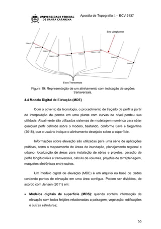 Apostila de Topografia II – ECV 5137
55
Figura 19: Representação de um alinhamento com indicação de seções
transversais.
4.4 Modelo Digital de Elevação (MDE)
Com o advento da tecnologia, o procedimento de traçado de perfil a partir
de interpolação de pontos em uma planta com curvas de nível perdeu sua
utilidade. Atualmente são utilizados sistemas de modelagem numérica para obter
qualquer perfil definido sobre o modelo, bastando, conforme Silva e Segantine
(2015), que o usuário indique o alinhamento desejado sobre a superfície.
Informações sobre elevação são utilizadas para uma série de aplicações
práticas, como o mapeamento de áreas de inundação, planejamento regional e
urbano, localização de áreas para instalação de obras e projetos, geração de
perfis longitudinais e transversais, cálculo de volumes, projetos de terraplenagem,
maquetes eletrônicas entre outros.
Um modelo digital de elevação (MDE) é um arquivo ou base de dados
contendo pontos de elevação em uma área contígua. Podem ser divididos, de
acordo com Jensen (2011) em:
 Modelos digitais de superfície (MDS): quando contém informação de
elevação com todas feições relacionadas a paisagem, vegetação, edificações
e outras estruturas;
 
