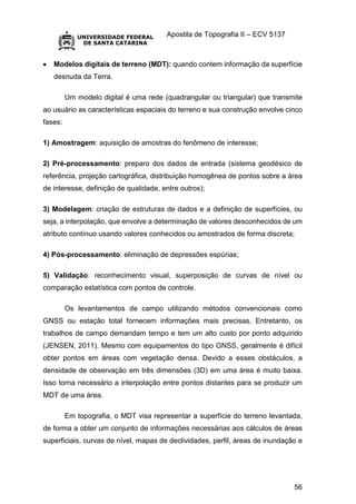 Apostila de Topografia II – ECV 5137
56
 Modelos digitais de terreno (MDT): quando contem informação da superfície
desnuda da Terra.
Um modelo digital é uma rede (quadrangular ou triangular) que transmite
ao usuário as características espaciais do terreno e sua construção envolve cinco
fases:
1) Amostragem: aquisição de amostras do fenômeno de interesse;
2) Pré-processamento: preparo dos dados de entrada (sistema geodésico de
referência, projeção cartográfica, distribuição homogênea de pontos sobre a área
de interesse, definição de qualidade, entre outros);
3) Modelagem: criação de estruturas de dados e a definição de superfícies, ou
seja, a interpolação, que envolve a determinação de valores desconhecidos de um
atributo contínuo usando valores conhecidos ou amostrados de forma discreta;
4) Pós-processamento: eliminação de depressões espúrias;
5) Validação: reconhecimento visual, superposição de curvas de nível ou
comparação estatística com pontos de controle.
Os levantamentos de campo utilizando métodos convencionais como
GNSS ou estação total fornecem informações mais precisas. Entretanto, os
trabalhos de campo demandam tempo e tem um alto custo por ponto adquirido
(JENSEN, 2011). Mesmo com equipamentos do tipo GNSS, geralmente é difícil
obter pontos em áreas com vegetação densa. Devido a esses obstáculos, a
densidade de observação em três dimensões (3D) em uma área é muito baixa.
Isso torna necessário a interpolação entre pontos distantes para se produzir um
MDT de uma área.
Em topografia, o MDT visa representar a superfície do terreno levantada,
de forma a obter um conjunto de informações necessárias aos cálculos de áreas
superficiais, curvas de nível, mapas de declividades, perfil, áreas de inundação e
 