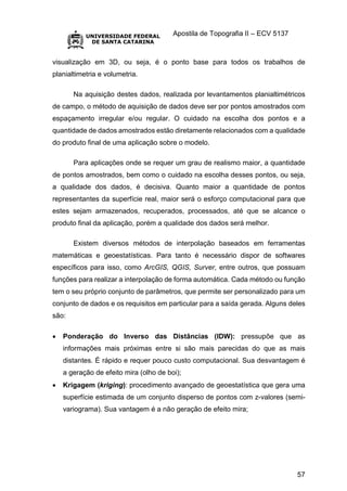 Apostila de Topografia II – ECV 5137
57
visualização em 3D, ou seja, é o ponto base para todos os trabalhos de
planialtimetria e volumetria.
Na aquisição destes dados, realizada por levantamentos planialtimétricos
de campo, o método de aquisição de dados deve ser por pontos amostrados com
espaçamento irregular e/ou regular. O cuidado na escolha dos pontos e a
quantidade de dados amostrados estão diretamente relacionados com a qualidade
do produto final de uma aplicação sobre o modelo.
Para aplicações onde se requer um grau de realismo maior, a quantidade
de pontos amostrados, bem como o cuidado na escolha desses pontos, ou seja,
a qualidade dos dados, é decisiva. Quanto maior a quantidade de pontos
representantes da superfície real, maior será o esforço computacional para que
estes sejam armazenados, recuperados, processados, até que se alcance o
produto final da aplicação, porém a qualidade dos dados será melhor.
Existem diversos métodos de interpolação baseados em ferramentas
matemáticas e geoestatísticas. Para tanto é necessário dispor de softwares
específicos para isso, como ArcGIS, QGIS, Surver, entre outros, que possuam
funções para realizar a interpolação de forma automática. Cada método ou função
tem o seu próprio conjunto de parâmetros, que permite ser personalizado para um
conjunto de dados e os requisitos em particular para a saída gerada. Alguns deles
são:
 Ponderação do Inverso das Distâncias (IDW): pressupõe que as
informações mais próximas entre si são mais parecidas do que as mais
distantes. É rápido e requer pouco custo computacional. Sua desvantagem é
a geração de efeito mira (olho de boi);
 Krigagem (kriging): procedimento avançado de geoestatística que gera uma
superfície estimada de um conjunto disperso de pontos com z-valores (semi-
variograma). Sua vantagem é a não geração de efeito mira;
 