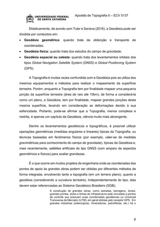 Apostila de Topografia II – ECV 5137
6
Didaticamente, de acordo com Tuler e Saraiva (2016), a Geodésia pode ser
dividida por conteúdos em:
 Geodésia geométrica: quando trata da obtenção e transporte de
coordenadas;
 Geodésia física: quando trata dos estudos do campo de gravidade;
 Geodésia espacial ou celeste: quando trata dos levantamentos orbitais dos
tipos Global Navigation Satellite System (GNSS) e Global Positioning System
(GPS).
A Topografia é muitas vezes confundida com a Geodésia pois se utiliza dos
mesmos equipamentos e métodos para realizar o mapeamento da superfície
terrestre. Porém, enquanto a Topografia tem por finalidade mapear uma pequena
porção da superfície terrestre (área de raio até 10km), de forma a considerá-la
como um plano, a Geodésia, tem por finalidade, mapear grandes porções desta
mesma superfície, levando em consideração as deformações devido à sua
esfericidade. Portanto, pode-se afirmar que a Topografia, menos complexa e
restrita, é apenas um capítulo da Geodésia, ciência muito mais abrangente.
Dentre os levantamentos geodésicos e topográficos, é possível utilizar
operações geométricas (medidas angulares e lineares) típicas da Topografia, ou
técnicas baseadas em fenômenos físicos (por exemplo, valer-se de medidas
gravimétricas para conhecimento do campo de gravidade), típicas da Geodésia e,
mais recentemente, satélites artificiais do tipo GNSS (com amparo de aspectos
geométricos e físicos) para avaliar grandezas.
É o que ocorre em muitos projetos de engenharia onde as coordenadas dos
pontos de apoio às grandes obras podem ser obtidas por diferentes métodos de
forma integrada, envolvendo tanto a topografia (em um terreno plano), quanto a
geodésia (considerando a curvatura terrestre). Independentemente do tipo, elas
devem estar referenciadas ao Sistema Geodésico Brasileiro (SGB).
A construção de grandes obras, como estradas, barragens, túneis,
grandes pontes, dutos e linhas de infraestrutura está vinculada a pontos
de controle que possuem suas coordenadas geodésicas ou Universal
Transversa de Mercator (UTM), em geral obtidas pelo receptor GPS. Em
grandes indústrias (siderúrgicas, mineradoras, petrolíferas, etc.) há o
 
