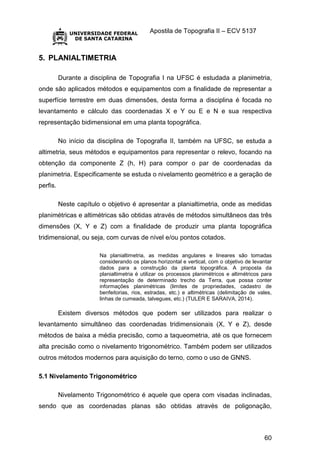 Apostila de Topografia II – ECV 5137
60
5. PLANIALTIMETRIA
Durante a disciplina de Topografia I na UFSC é estudada a planimetria,
onde são aplicados métodos e equipamentos com a finalidade de representar a
superfície terrestre em duas dimensões, desta forma a disciplina é focada no
levantamento e cálculo das coordenadas X e Y ou E e N e sua respectiva
representação bidimensional em uma planta topográfica.
No início da disciplina de Topografia II, também na UFSC, se estuda a
altimetria, seus métodos e equipamentos para representar o relevo, focando na
obtenção da componente Z (h, H) para compor o par de coordenadas da
planimetria. Especificamente se estuda o nivelamento geométrico e a geração de
perfis.
Neste capítulo o objetivo é apresentar a planialtimetria, onde as medidas
planimétricas e altimétricas são obtidas através de métodos simultâneos das três
dimensões (X, Y e Z) com a finalidade de produzir uma planta topográfica
tridimensional, ou seja, com curvas de nível e/ou pontos cotados.
Na planialtimetria, as medidas angulares e lineares são tomadas
considerando os planos horizontal e vertical, com o objetivo de levantar
dados para a construção da planta topográfica. A proposta da
planialtimetria é utilizar os processos planimétricos e altimétricos para
representação de determinado trecho da Terra, que possa conter
informações planimétricas (limites de propriedades, cadastro de
benfeitorias, rios, estradas, etc.) e altimétricas (delimitação de vales,
linhas de cumeada, talvegues, etc.) (TULER E SARAIVA, 2014).
Existem diversos métodos que podem ser utilizados para realizar o
levantamento simultâneo das coordenadas tridimensionais (X, Y e Z), desde
métodos de baixa a média precisão, como a taqueometria, até os que fornecem
alta precisão como o nivelamento trigonométrico. Também podem ser utilizados
outros métodos modernos para aquisição do terno, como o uso de GNNS.
5.1 Nivelamento Trigonométrico
Nivelamento Trigonométrico é aquele que opera com visadas inclinadas,
sendo que as coordenadas planas são obtidas através de poligonação,
 