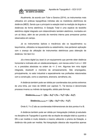 Apostila de Topografia II – ECV 5137
69
Atualmente, de acordo com Tuler e Saraiva (2014), os instrumentos mais
utilizados em práticas topográficas indiretas são os medidores eletrônicos de
distância (MED). Sendo que o principal é a estação total na medição de ângulos e
distâncias de forma eletrônica. A Estação Total é uma espécie de teodolito
eletrônico digital integrado com distanciômetro também eletrônico, montados em
um só bloco, além de ser provido de memória interna para armazenar pontos
observados em campo.
Já os instrumentos ópticos e mecânicos são os taqueômetros ou
taquímetros, utilizados na taqueometria ou estadimetria, mas perderam aplicação
com o avanço da utilização de instrumentos eletrônicos para obtenção de
distância. Ver item 5.2.
Já a trena digital (ou laser) é um equipamento que permite obter distância
horizontal e inclinada até um obstáculo/anteparo, com lances entre 5 cm e > 200
m, e precisões absolutas na ordem de +/- 2 mm. Algumas tem mira digital
integrada, bluetooth e memória de armazenamento. São empregados,
principalmente, no setor industrial e especialmente nas profissões relacionadas
com a construção, como a carpintaria, alvenaria, serralharia, etc.
A distância também pode ser obtida por coordenadas dos pontos extremos
de uma linha, por meio de GNSS (ver capítulo 7). Tal técnica é denominada
processo inverso ou indireto da topografia, obtido pela fórmula:
Distânciainclinada = √ ((XB – XA)2 + (YB – YA)2 + (ZB – ZA)2)
Distânciahorizontal = √ ((XB – XA)2 + (YB – YA)2)
Onde X, Y e Z são as coordenadas tridimensionais de dois pontos A e B.
A distância também pode ser obtida por triangulação (método já estudado
na disciplina de Topografia I) quando não se dispõe de estação total ou quando a
DN a ser medida é muito distante e mesmo utilizando o prisma da Estação, a
distância não pode ser medida. Na triangulação clássica são requeridos apenas
 
