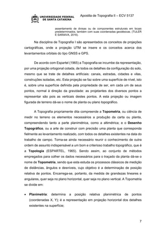 Apostila de Topografia II – ECV 5137
7
assentamento de divisas ou de componentes estruturais em locais
predeterminados, também com suas coordenadas geodésicas. (TULER
E SARAIVA, 2016).
Na disciplina de Topografia I são apresentados os conceitos de projeções
cartográficas, onde a projeção UTM se insere e os conceitos acerca dos
levantamentos orbitais do tipo GNSS e GPS.
De acordo com Espartel (1965) a Topografia se incumbe da representação,
por uma projeção ortogonal cotada, de todos os detalhes da configuração do solo,
mesmo que se trate de detalhes artificiais: canais, estradas, cidades e vilas,
construções isoladas, etc. Esta projeção se faz sobre uma superfície de nível, isto
é, sobre uma superfície definida pela propriedade de ser, em cada um de seus
pontos, normal à direção da gravidade: as projetantes dos diversos pontos a
representar são pois as verticais destes pontos. A esta projeção ou imagem
figurada de terreno dá-se o nome de planta ou plano topográfico.
A Topografia propriamente dita compreende a Topometria, ou ciência de
medir no terreno os elementos necessários a produção da carta ou planta,
compreendendo tanto a parte planimétrica, como a altimétrica; e o Desenho
Topográfico, ou a arte de construir com precisão uma planta que corresponda
fielmente ao levantamento realizado, com todos os detalhes existentes na data do
trabalho de campo. Torna-se ainda necessário reunir o conhecimento de outra
ordem de assunto indispensável a um bom e criterioso trabalho topográfico, que é
a Topologia (ESPARTEL, 1965). Sendo assim, ao conjunto de métodos
empregados para colher os dados necessários para o traçado da planta dá-se o
nome de Topometria, sendo que esta estuda os processos clássicos de medição
de distâncias, ângulos e desníveis, cujo objetivo é a determinação de posição
relativa de pontos. Encarrega-se, portanto, da medida de grandezas lineares e
angulares, quer seja no plano horizontal, quer seja no plano vertical. A Topometria
se divide em:
 Planimetria: determina a posição relativa planimétrica de pontos
(coordenadas X, Y); é a representação em projeção horizontal dos detalhes
existentes na superfície;
 
