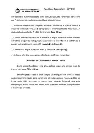 Apostila de Topografia II – ECV 5137
70
um teodolito e material acessório como trena, balizas, etc. Para medir a DN entre
A e P, por exemplo, pode ser procedido da seguinte forma:
1) Primeiro é materializado um ponto auxiliar B, próximo de A. Após é medida a
distância horizontal entre A e B com precisão, preferencialmente duas vezes. A
distância horizontal entre A e B é denominada Base (DHAB).
2) Como o teodolito instalado em A, mede-se o ângulo horizontal interno formado
entre PAB (ângulo α) da Figura 29. Estaciona-se o teodolito em B e obtém-se o
ângulo horizontal interno entre ABP (ângulo β) da Figura 29.
3) Calcula-se o ângulo horizontal plano γ, sendo γ = 180º - (α + β).
4) Aplica-se a lei dos senos para o cálculo das distâncias horizontais:
DHAB /sen γ = DHAP / sem β = DHBP / sem α
Como são conhecidos α, γ, β e DHAB, calcula-se por uma simples regra de
três os valores de DHAP e DHBP.
Observações: o ideal é criar sempre um triângulo com todos os lados
aproximadamente iguais para se ter uma elevada precisão, mas na prática se
torna muito difícil encontrar no campo uma situação favorável para esta
configuração. Então se cria uma base o maior possível e mede-se os ângulos com
o máximo de precisão.
 