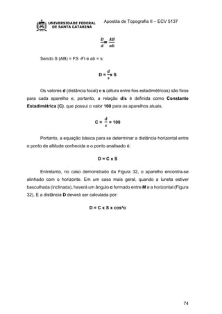 Apostila de Topografia II – ECV 5137
74
𝑫
𝒅
=
𝑨𝑩
𝒂𝒃
Sendo S (AB) = FS -FI e ab = s:
D =
𝒅
𝒔
x S
Os valores d (distância focal) e s (altura entre fios estadimétricos) são fixos
para cada aparelho e, portanto, a relação d/s é definida como Constante
Estadimétrica (C), que possui o valor 100 para os aparelhos atuais.
C =
𝒅
𝒔
= 100
Portanto, a equação básica para se determinar a distância horizontal entre
o ponto de altitude conhecida e o ponto analisado é:
D = C x S
Entretanto, no caso demonstrado da Figura 32, o aparelho encontra-se
alinhado com o horizonte. Em um caso mais geral, quando a luneta estiver
basculhada (inclinada), haverá um ângulo α formado entre M e a horizontal (Figura
32). E a distância D deverá ser calculada por:
D = C x S x cos²α
 