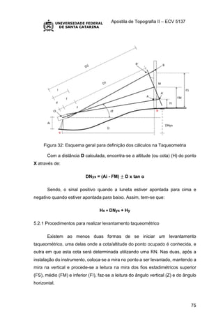 Apostila de Topografia II – ECV 5137
75
Figura 32: Esquema geral para definição dos cálculos na Taqueometria
Com a distância D calculada, encontra-se a altitude (ou cota) (H) do ponto
X através de:
DNyx = (Ai - FM) ± D x tan α
Sendo, o sinal positivo quando a luneta estiver apontada para cima e
negativo quando estiver apontada para baixo. Assim, tem-se que:
Hx = DNyx + Hy
5.2.1 Procedimentos para realizar levantamento taqueométrico
Existem ao menos duas formas de se iniciar um levantamento
taqueométrico, uma delas onde a cota/altitude do ponto ocupado é conhecida, e
outra em que esta cota será determinada utilizando uma RN. Nas duas, após a
instalação do instrumento, coloca-se a mira no ponto a ser levantado, mantendo a
mira na vertical e procede-se a leitura na mira dos fios estadimétricos superior
(FS), médio (FM) e inferior (FI), faz-se a leitura do ângulo vertical (Z) e do ângulo
horizontal.
 