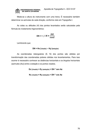 Apostila de Topografia II – ECV 5137
76
Mede-se a altura do instrumento com uma trena. É necessário também
determinar os azimutes de cada direção, conforme visto em Topografia I.
As cotas ou altitudes (H) dos pontos levantados serão calculadas pela
fórmula do nivelamento trigonométrico:
DN = + /- H +
𝑫𝑯
𝒕𝒂𝒏𝒁
Lembrando que:
DN = Hx (visado) – Hy (estação)
As coordenadas retangulares (E, N) dos pontos são obtidas por
transformação das coordenadas polares obtidas nos levantamentos. Para isso
ocorrer é necessário conhecer as distâncias horizontais e os ângulos horizontais
(azimutes (Az)) entre a estação e os pontos visados.
Ex (visado) = Ey (estação) + DH * sen Az
Nx (visado) = Ny (estação) + DH * cos Az
 