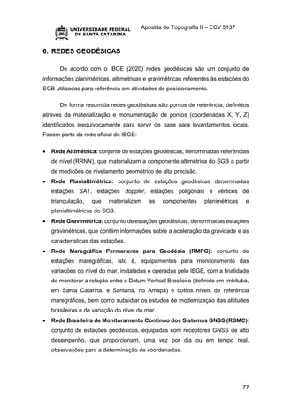 Apostila de Topografia II – ECV 5137
77
6. REDES GEODÉSICAS
De acordo com o IBGE (2020) redes geodésicas são um conjunto de
informações planimétricas, altimétricas e gravimétricas referentes às estações do
SGB utilizadas para referência em atividades de posicionamento.
De forma resumida redes geodésicas são pontos de referência, definidos
através da materialização e monumentação de pontos (coordenadas X, Y, Z)
identificados inequivocamente para servir de base para levantamentos locais.
Fazem parte da rede oficial do IBGE:
 Rede Altimétrica: conjunto de estações geodésicas, denominadas referências
de nível (RRNN), que materializam a componente altimétrica do SGB a partir
de medições de nivelamento geométrico de alta precisão.
 Rede Planialtimétrica: conjunto de estações geodésicas denominadas
estações SAT, estações doppler, estações poligonais e vértices de
triangulação, que materializam as componentes planimétricas e
planialtimétricas do SGB.
 Rede Gravimétrica: conjunto de estações geodésicas, denominadas estações
gravimétricas, que contém informações sobre a aceleração da gravidade e as
características das estações.
 Rede Maregráfica Permanente para Geodésia (RMPG): conjunto de
estações maregráficas, isto é, equipamentos para monitoramento das
variações do nível do mar, instaladas e operadas pelo IBGE, com a finalidade
de monitorar a relação entre o Datum Vertical Brasileiro (definido em Imbituba,
em Santa Catarina, e Santana, no Amapá) e outros níveis de referência
maregráficos, bem como subsidiar os estudos de modernização das altitudes
brasileiras e de variação do nível do mar.
 Rede Brasileira de Monitoramento Contínuo dos Sistemas GNSS (RBMC):
conjunto de estações geodésicas, equipadas com receptores GNSS de alto
desempenho, que proporcionam, uma vez por dia ou em tempo real,
observações para a determinação de coordenadas.
 