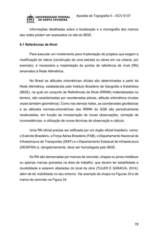 Apostila de Topografia II – ECV 5137
78
Informações detalhadas sobre a localização e a monografia dos marcos
das redes podem ser acessados no site do IBGE.
6.1 Referências de Nível
Para executar um nivelamento para implantação de projetos que exigem a
modificação do relevo (construção de uma estrada ou obras em via urbana, por
exemplo), é necessária a implantação de pontos de referência de nível (RN)
amarrados à Rede Altimétrica.
No Brasil as altitudes ortométricas oficiais são determinadas a partir da
Rede Altimétrica, estabelecida pelo Instituto Brasileiro de Geografia e Estatística
(IBGE), na qual um conjunto de Referências de Nível (RRNN) materializadas no
terreno, são caracterizadas por coordenadas planas, altitude ortométrica (muitas
vezes também geométrica). Como nas demais redes, as coordenadas geodésicas
e as altitudes normais-ortométricas das RRNN do SGB são periodicamente
recalculadas, em função da incorporação de novas observações, correção de
inconsistências, e utilização de novas técnicas de observação e cálculo.
Uma RN oficial precisa ser edificada por um órgão oficial brasileiro, como:
o Exército Brasileiro, a Força Aérea Brasileira (FAB), o Departamento Nacional de
Infraestrutura de Transportes (DNIT) e o Departamento Estadual de Infraestrutura
(DEINFRA) e, obrigatoriamente, deve ser homologada pelo IBGE.
As RN são demarcadas por marcos de concreto, chapas ou pinos metálicos
ou apenas marcas gravadas na área de trabalho, que devem ter estabilidade e
durabilidade e estarem afastadas do local da obra (TULER E SARAIVA, 2014),
além de ter visibilidade no seu entorno. Ver exemplo de chapa na Figuras 33 e de
marco de concreto na Figura 34.
 