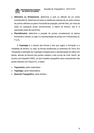 Apostila de Topografia II – ECV 5137
8
 Altimetria ou Nivelamento: determina a cota ou altitude de um ponto
(coordenada Z); determina as cotas ou distâncias verticais de um certo número
de pontos referidos ao plano horizontal da projeção; permite fixar, por meio de
cotas ou quaisquer sinais convencionais, o relevo do terreno, isto é, a
expressão exata de sua forma;
 Planialtimetria: determina a posição de pontos considerando os planos
horizontal e vertical, ou seja, é a representação de pontos em 3 dimensões (X,
Y e Z).
A Topologia é o estudo das formas e leis que regem a formação e o
modelado do terreno, ou seja, as formas anatômicas ou exteriores da Terra. Em
Topografia a aplicação da Topologia é dirigida para a representação do relevo em
planta, através da técnica dos pontos cotados e das curvas de nível. Assim, de
acordo com Espartel (1965), um bom trabalho topográfico deve compreender três
partes distintas (ver Figura 01), a saber:
 Topometria: parte matemática
 Topologia: parte interpretativa
 Desenho Topográfico: parte artística
 
