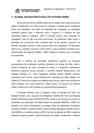 Apostila de Topografia II – ECV 5137
80
7. GLOBAL NAVIGATION SATELLITE SYSTEM (GNSS)
De acordo com Monico (2008) posicionar um objeto nada mais é do que lhe
atribuir coordenadas. Por muito tempo sol, planetas e estrelas foram excelentes
fontes de orientação, mas além da habilidade do navegador, as condições
climáticas podiam fazer a diferença entre o sucesso e o fracasso de uma
expedição (Dottori e Negraes, 1997). A bússola causou uma revolução na
navegação, mas em alto mar ainda perduravam os problemas. Após surgiu o
astrolábio que só permitia obter a latitude, além de ser pesado e grande e só
permitir medições durante a noite quando havia boa visibilidade. Do astrolábio
derivou-se o sextante. Durante o século XVIII o maior problema científico era a
determinação da longitude (SOBEL, 1996). Problema resolvido com a invenção
do cronômetro.
Com o advento da tecnologia (eletrônica) surgiram os primeiros
equipamentos de localização marítima baseados em ondas de rádio, porém,
devido à distância da costa, variações do relevo e a respectiva interferência
eletrônica possuíam pouca acurácia. O primeiro sistema desenvolvido com
satélites artificiais foi o Navy Navigation Satellite System (NNSS), também
conhecido como Transit, cujas medidas eram baseadas em efeito doppler. As
órbitas do Transit eram baixas e os satélites eram poucos, assim não era possível
obter posições com muita frequência. Mesmo assim, de acordo com Monico
(2008) o sistema foi muito utilizado em posicionamento geodésico.
A solução definitiva para o problema surgiu na década de 1970, nos
Estados Unidos, com a proposta do NAVigation Satellite with Tima and Ranging
Global Positioning System (NAVSTAR GPS), sistema que revolucionou todas as
atividades que dependiam da determinação de posições (MONICO, 2008). Em
paralelo e de forma independente, na antiga União das Repúblicas Socialistas
Soviéticas (URSS), foi desenvolvido o Global Orbiting Navigation Satellite System
(GLONASS), um sistema similar ao GPS. No final da década de 1990, a Agência
Espacial Europeia propôs o desenvolvimento do Galileo. Atualmente o sistema
 