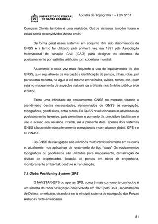 Apostila de Topografia II – ECV 5137
81
Compass Chinês também é uma realidade. Outros sistemas também foram e
estão sendo desenvolvidos desde então.
De forma geral esses sistemas em conjunto têm sido denominados de
GNSS e o termo foi utilizado pela primeira vez em 1991 pela Associação
Internacional de Aviação Civil (ICAO) para designar os sistemas de
posicionamento por satélites artificiais com cobertura mundial.
Atualmente é cada vez mais frequente o uso de equipamentos do tipo
GNSS, quer seja através da marcação e identificação de pontos, trilhas, rotas, por
particulares na terra, na água e até mesmo em veículos, aviões, navios, etc., quer
seja no mapeamento de aspectos naturais ou artificiais nos âmbitos público e/ou
privado.
Existe uma infinidade de equipamentos GNSS no mercado visando o
atendimento destas necessidades, denominados de GNSS de navegação,
topográficos, geodésicos, entre outros. Os GNSS revolucionaram as atividades de
posicionamento terrestre, pois permitiram o aumento da precisão e facilitaram o
uso e acesso aos usuários. Porém, até a presente data, apenas dois sistemas
GNSS são considerados plenamente operacionais e com alcance global: GPS e o
GLONASS.
Os GNSS de navegação são utilizados muito corriqueiramente em veículos
e, atualmente, nos aplicativos de roteamento do tipo “waze” Os equipamentos
topográficos ou geodésicos são utilizados para mapeamento, demarcação de
divisas de propriedades, locação de pontos em obras de engenharia,
monitoramento ambiental, controle e manutenção.
7.1 Global Positioning System (GPS)
O NAVSTAR-GPS ou apenas GPS, como é mais comumente conhecido é
um sistema de rádio navegação desenvolvido em 1973 pelo DoD (Departamento
de Defesa) americano, visando a ser o principal sistema de navegação das Forças
Armadas norte-americanas.
 