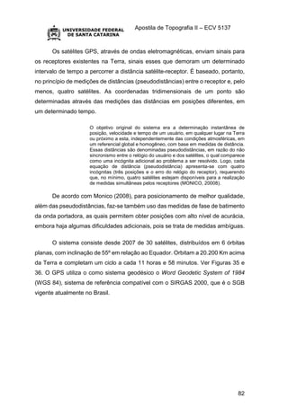 Apostila de Topografia II – ECV 5137
82
Os satélites GPS, através de ondas eletromagnéticas, enviam sinais para
os receptores existentes na Terra, sinais esses que demoram um determinado
intervalo de tempo a percorrer a distância satélite-receptor. É baseado, portanto,
no princípio de medições de distâncias (pseudodistâncias) entre o receptor e, pelo
menos, quatro satélites. As coordenadas tridimensionais de um ponto são
determinadas através das medições das distâncias em posições diferentes, em
um determinado tempo.
O objetivo original do sistema era a determinação instantânea de
posição, velocidade e tempo de um usuário, em qualquer lugar na Terra
ou próximo a esta, independentemente das condições atmosféricas, em
um referencial global e homogêneo, com base em medidas de distância.
Essas distâncias são denominadas pseudodistâncias, em razão do não
sincronismo entre o relógio do usuário e dos satélites, o qual comparece
como uma incógnita adicional ao problema a ser resolvido. Logo, cada
equação de distância (pseudodistância) apresenta-se com quatro
incógnitas (três posições e o erro do relógio do receptor), requerendo
que, no mínimo, quatro satélites estejam disponíveis para a realização
de medidas simultâneas pelos receptores (MONICO, 20008).
De acordo com Monico (2008), para posicionamento de melhor qualidade,
além das pseudodistâncias, faz-se também uso das medidas de fase de batimento
da onda portadora, as quais permitem obter posições com alto nível de acurácia,
embora haja algumas dificuldades adicionais, pois se trata de medidas ambíguas.
O sistema consiste desde 2007 de 30 satélites, distribuídos em 6 órbitas
planas, com inclinação de 55º em relação ao Equador. Orbitam a 20.200 Km acima
da Terra e completam um ciclo a cada 11 horas e 58 minutos. Ver Figuras 35 e
36. O GPS utiliza o como sistema geodésico o Word Geodetic System of 1984
(WGS 84), sistema de referência compatível com o SIRGAS 2000, que é o SGB
vigente atualmente no Brasil.
 