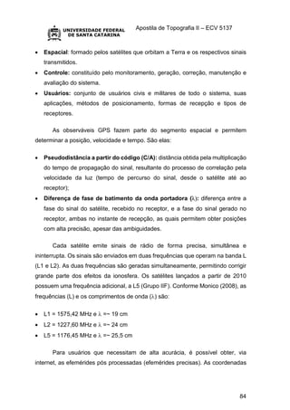 Apostila de Topografia II – ECV 5137
84
 Espacial: formado pelos satélites que orbitam a Terra e os respectivos sinais
transmitidos.
 Controle: constituído pelo monitoramento, geração, correção, manutenção e
avaliação do sistema.
 Usuários: conjunto de usuários civis e militares de todo o sistema, suas
aplicações, métodos de posicionamento, formas de recepção e tipos de
receptores.
As observáveis GPS fazem parte do segmento espacial e permitem
determinar a posição, velocidade e tempo. São elas:
 Pseudodistância a partir do código (C/A): distância obtida pela multiplicação
do tempo de propagação do sinal, resultante do processo de correlação pela
velocidade da luz (tempo de percurso do sinal, desde o satélite até ao
receptor);
 Diferença de fase de batimento da onda portadora (: diferença entre a
fase do sinal do satélite, recebido no receptor, e a fase do sinal gerado no
receptor, ambas no instante de recepção, as quais permitem obter posições
com alta precisão, apesar das ambiguidades.
Cada satélite emite sinais de rádio de forma precisa, simultânea e
ininterrupta. Os sinais são enviados em duas frequências que operam na banda L
(L1 e L2). As duas frequências são geradas simultaneamente, permitindo corrigir
grande parte dos efeitos da ionosfera. Os satélites lançados a partir de 2010
possuem uma frequência adicional, a L5 (Grupo IIF). Conforme Monico (2008), as
frequências (L) e os comprimentos de onda () são:
 L1 = 1575,42 MHz e  =~ 19 cm
 L2 = 1227,60 MHz e  =~ 24 cm
 L5 = 1176,45 MHz e  =~ 25,5 cm
Para usuários que necessitam de alta acurácia, é possível obter, via
internet, as efemérides pós processadas (efemérides precisas). As coordenadas
 