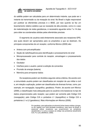 Apostila de Topografia II – ECV 5137
85
do satélite podem ser calculadas para um determinado instante, que pode ser o
instante da transmissão ou da recepção do sinal. No Brasil o órgão responsável
por publicar as efemérides precisas é o IBGE, por isso quando se faz um
levantamento relativo estático que se necessita de alta precisão, como é o caso
de materialização de redes geodésicas, é necessário aguardar entre 7 e 14 dias
para obter as coordenadas obtidas pelas efemérides precisas
O segmento de usuários está diretamente associado aos receptores GPS,
aos quais devem ser apropriados para os propósitos a que se destinam. Os
principais componentes de um receptor, conforme Monico (2008) são:
 Antena com pré-amplificador
 Seção de radiofrequência para identificação e processamento do sinal
 Microprocessador para controle do receptor, amostragem e processamento
dos dados
 Oscilador
 Interface para o usuário, painel e exibição de comandos
 Provisão de energia (bateria)
 Memória para armazenar dados
Os receptores podem ser divididos segundo vários critérios. De acordo com
a comunidade usuária podem ser classificados em receptor de uso militar e civil
e, em relação a aplicação, podem ser classificados de diversas formas, como, por
exemplo, em navegação, topográfico, geodésico. Porém, de acordo com Monico
(2008), a classificação mais adequada para os usuários civis baseia-se no tipo de
dados proporcionados pelo receptor, que podem ser somente pelo Código C/A
(navegação); pelo Código C/A e portadora L1 (topográfico) e Código C/A e
portadoras L1 e L2 (geodésico). Mais informações em Monico (2008).
Em geodésia, para aplicações envolvendo linhas bases médias e longas,
ou em regiões com forte atividade ionosférica, caso típico do Brasil, é
essencial utilizar receptores que proporcionem as portadoras
(atualmente L1 e L2) e o acesso ao código nas portadoras (atualmente
C/A, P e L2C) (MONICO, 2008).
 
