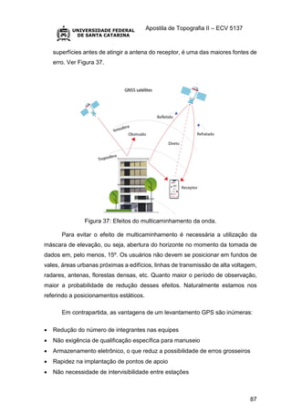 Apostila de Topografia II – ECV 5137
87
superfícies antes de atingir a antena do receptor, é uma das maiores fontes de
erro. Ver Figura 37.
Figura 37: Efeitos do multicaminhamento da onda.
Para evitar o efeito de multicaminhamento é necessária a utilização da
máscara de elevação, ou seja, abertura do horizonte no momento da tomada de
dados em, pelo menos, 15º. Os usuários não devem se posicionar em fundos de
vales, áreas urbanas próximas a edifícios, linhas de transmissão de alta voltagem,
radares, antenas, florestas densas, etc. Quanto maior o período de observação,
maior a probabilidade de redução desses efeitos. Naturalmente estamos nos
referindo a posicionamentos estáticos.
Em contrapartida, as vantagens de um levantamento GPS são inúmeras:
 Redução do número de integrantes nas equipes
 Não exigência de qualificação específica para manuseio
 Armazenamento eletrônico, o que reduz a possibilidade de erros grosseiros
 Rapidez na implantação de pontos de apoio
 Não necessidade de intervisibilidade entre estações
 