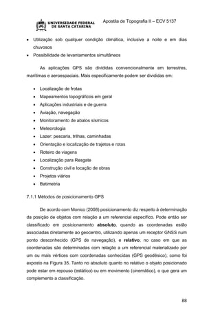 Apostila de Topografia II – ECV 5137
88
 Utilização sob qualquer condição climática, inclusive a noite e em dias
chuvosos
 Possibilidade de levantamentos simultâneos
As aplicações GPS são divididas convencionalmente em terrestres,
marítimas e aeroespaciais. Mais especificamente podem ser divididas em:
 Localização de frotas
 Mapeamentos topográficos em geral
 Aplicações industriais e de guerra
 Aviação, navegação
 Monitoramento de abalos sísmicos
 Meteorologia
 Lazer: pescaria, trilhas, caminhadas
 Orientação e localização de trajetos e rotas
 Roteiro de viagens
 Localização para Resgate
 Construção civil e locação de obras
 Projetos viários
 Batimetria
7.1.1 Métodos de posicionamento GPS
De acordo com Monico (2008) posicionamento diz respeito à determinação
da posição de objetos com relação a um referencial específico. Pode então ser
classificado em posicionamento absoluto, quando as coordenadas estão
associadas diretamente ao geocentro, utilizando apenas um receptor GNSS num
ponto desconhecido (GPS de navegação), e relativo, no caso em que as
coordenadas são determinadas com relação a um referencial materializado por
um ou mais vértices com coordenadas conhecidas (GPS geodésico), como foi
exposto na Figura 35. Tanto no absoluto quanto no relativo o objeto posicionado
pode estar em repouso (estático) ou em movimento (cinemático), o que gera um
complemento a classificação.
 