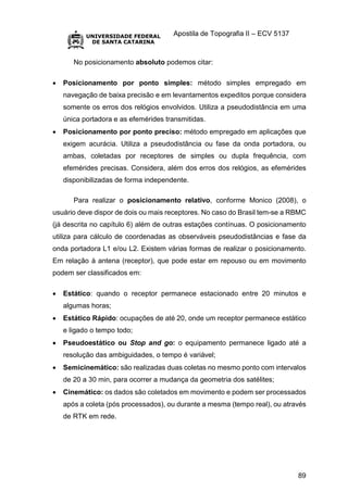 Apostila de Topografia II – ECV 5137
89
No posicionamento absoluto podemos citar:
 Posicionamento por ponto simples: método simples empregado em
navegação de baixa precisão e em levantamentos expeditos porque considera
somente os erros dos relógios envolvidos. Utiliza a pseudodistância em uma
única portadora e as efemérides transmitidas.
 Posicionamento por ponto preciso: método empregado em aplicações que
exigem acurácia. Utiliza a pseudodistância ou fase da onda portadora, ou
ambas, coletadas por receptores de simples ou dupla frequência, com
efemérides precisas. Considera, além dos erros dos relógios, as efemérides
disponibilizadas de forma independente.
Para realizar o posicionamento relativo, conforme Monico (2008), o
usuário deve dispor de dois ou mais receptores. No caso do Brasil tem-se a RBMC
(já descrita no capítulo 6) além de outras estações contínuas. O posicionamento
utiliza para cálculo de coordenadas as observáveis pseudodistâncias e fase da
onda portadora L1 e/ou L2. Existem várias formas de realizar o posicionamento.
Em relação à antena (receptor), que pode estar em repouso ou em movimento
podem ser classificados em:
 Estático: quando o receptor permanece estacionado entre 20 minutos e
algumas horas;
 Estático Rápido: ocupações de até 20, onde um receptor permanece estático
e ligado o tempo todo;
 Pseudoestático ou Stop and go: o equipamento permanece ligado até a
resolução das ambiguidades, o tempo é variável;
 Semicinemático: são realizadas duas coletas no mesmo ponto com intervalos
de 20 a 30 min, para ocorrer a mudança da geometria dos satélites;
 Cinemático: os dados são coletados em movimento e podem ser processados
após a coleta (pós processados), ou durante a mesma (tempo real), ou através
de RTK em rede.
 