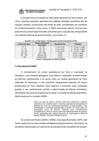 Apostila de Topografia II – ECV 5137
91
A duração ótima da sessão de observação depende de vários fatores, tais
como: precisão requerida; geometria dos satélites; atividade ionosférica; tipo de
receptor utilizado; comprimento das linhas de base; probabilidade de ocorrência
de multicaminhamento; entre outros. O IBGE recomenda valores mínimos para
proporcionar a observação de dados suficientes para a solução das ambiguidades
nos métodos relativos de posicionamento. Ver Quadro 12.
Quadro 12: Linha base e tempo para posicionamento GPS.
Linha base (km)
Tempo observado
(minutos)
Equipamento Precisão
0 – 5 5 – 10 L1 ou L1/L2 5 – 10 mm +1 ppm
5 – 10 10 – 15 L1 ou L1/L2 5 – 10 mm +1 ppm
10 – 20 15 – 30 L1 ou L1/L2 5 – 10 mm +1 ppm
20 – 50 120 – 180 L1/L2 5 mm +1 ppm
50 – 100 Mínimo 180 L1/L2 5 mm +1 ppm
> 100 Mínimo 240 L1/L2 5 mm +1 ppm
Fonte: Adaptado de IBGE (2020).
7.2 Nivelamento GNSS
O conhecimento do campo gravitacional da Terra é importante na
Geodésia, e tem diversas aplicações. Uma delas é a aplicação na determinação
do desnível, relativamente a um ponto, entre um modelo geométrico da Terra
(elipsoide de revolução) e uma superfície equipotencial particular do campo
gravitacional da Terra (Geoide). Esse desnível é conhecido como ondulação
geoidal, e seu conhecimento permite a determinação da altitude ortométrica,
demandada nas obras de engenharia em geral, em função da altitude geométrica,
determinada por um receptor GNSS.
Cada vez mais se aplica o sistema GPS para determinar a altitude
ortométrica (H), evitando assim a onerosa operação de transportes de
altitudes por meio do nivelamento geométrico ou trigonométrico. Tais
metodologias e precisões estabelecidas já podem ser observadas em
publicações como as Normas Técnicas para Levantamentos
Topográficos e a Norma Técnica para Georreferenciamento de Imóveis
Rurais, publicados pelo Instituto Nacional de Colonização e Reforma
Agrária (INCRA) (TULER E SARAIVA, 2016).
De acordo com Monico (2008) o GNSS, mais especificamente o GPS, está
sendo usado para as mais variadas atividades de posicionamento. No entanto, as
atividades relacionadas ao nivelamento de precisão ainda necessitam de solução,
 