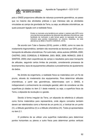 Apostila de Topografia II – ECV 5137
92
pois o GNSS proporciona altitudes de natureza puramente geométrica, ao passo
que na maioria das atividades práticas o que interessa são as atividades
vinculadas ao campo de gravidade da Terra, ou seja, as altitudes ortométricas, as
quais possuem ligação com a realidade física.
Existe no mercado uma tendência em adotar o rastreio pelo GPS como
uma das técnicas geodésica de obtenção das altitudes ortométricas, pela
facilidade de manuseio e pelo tempo gasto na operação de campo,
inclusive para pontos inacessíveis, ou mesmo, distantes, da rede
altimétrica do IBGE (TULER E SARAIVA, 2016).
De acordo com Tuler e Saraiva (2016), porém, o IBGE, como no caso do
nivelamento trigonométrico, também não recomenda as técnicas por GPS para o
transporte de altitudes ortométricas. Por outro lado, vários autores (ARANA, 2000;
CASTRO, 2002; CORSEUIL E ROBAINA, 2003; IBGE, 2008; MONICO, 2000 E
SANTOS, 2009) citam experiências de campo e resultados para esse transporte
de altitudes, seguindo certos limites de precisão, considerando processos de
levantamentos, tipos de equipamentos utilizados e procedimentos de ajustamento
de dados.
No âmbito da engenharia, a realidade física se materializa com um fio de
prumo, através do nivelamento dos equipamentos. Para determinar altitudes
ortométricas, a partir das geométricas, determinadas com o GNSS, é
indispensável o conhecimento da ondulação geoidal, além de considerar as três
superfícies já citadas no item 2.1 deste material, ou seja, a superfície física da
Terra, o elipsoide de revolução e o geoide.
Devido à forma irregular da Terra, um elipsoide de referência é utilizado
como forma matemática para representá-la, onde alguns conceitos também
devem ser relembrados como a Normal de um ponto (n), a Vertical de um ponto
(V), a Altitude geométrica (h) e a Altitude ortométrica (H). Todos já apresentados
no item 2.1.
O problema de se utilizar uma superfície matemática para determinar
pontos horizontais ou planos e outra física para determinar pontos verticais
 