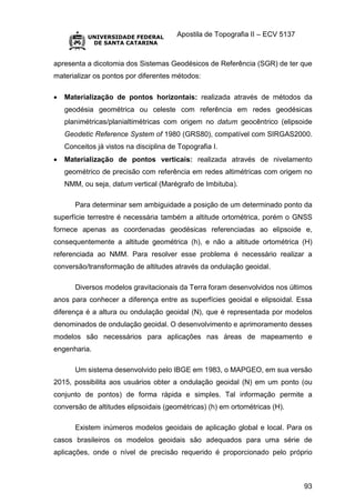 Apostila de Topografia II – ECV 5137
93
apresenta a dicotomia dos Sistemas Geodésicos de Referência (SGR) de ter que
materializar os pontos por diferentes métodos:
 Materialização de pontos horizontais: realizada através de métodos da
geodésia geométrica ou celeste com referência em redes geodésicas
planimétricas/planialtimétricas com origem no datum geocêntrico (elipsoide
Geodetic Reference System of 1980 (GRS80), compatível com SIRGAS2000.
Conceitos já vistos na disciplina de Topografia I.
 Materialização de pontos verticais: realizada através de nivelamento
geométrico de precisão com referência em redes altimétricas com origem no
NMM, ou seja, datum vertical (Marégrafo de Imbituba).
Para determinar sem ambiguidade a posição de um determinado ponto da
superfície terrestre é necessária também a altitude ortométrica, porém o GNSS
fornece apenas as coordenadas geodésicas referenciadas ao elipsoide e,
consequentemente a altitude geométrica (h), e não a altitude ortométrica (H)
referenciada ao NMM. Para resolver esse problema é necessário realizar a
conversão/transformação de altitudes através da ondulação geoidal.
Diversos modelos gravitacionais da Terra foram desenvolvidos nos últimos
anos para conhecer a diferença entre as superfícies geoidal e elipsoidal. Essa
diferença é a altura ou ondulação geoidal (N), que é representada por modelos
denominados de ondulação geoidal. O desenvolvimento e aprimoramento desses
modelos são necessários para aplicações nas áreas de mapeamento e
engenharia.
Um sistema desenvolvido pelo IBGE em 1983, o MAPGEO, em sua versão
2015, possibilita aos usuários obter a ondulação geoidal (N) em um ponto (ou
conjunto de pontos) de forma rápida e simples. Tal informação permite a
conversão de altitudes elipsoidais (geométricas) (h) em ortométricas (H).
Existem inúmeros modelos geoidais de aplicação global e local. Para os
casos brasileiros os modelos geoidais são adequados para uma série de
aplicações, onde o nível de precisão requerido é proporcionado pelo próprio
 