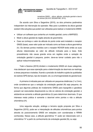 Apostila de Topografia II – ECV 5137
95
receptoras GNSS...- altura, altitude, ondulação geoidal e desvio
da vertical (SILVA E SEGANTINE, 2015).
De acordo com Silva e Segantine (2015), os dois primeiros parâmetros
independem da intervenção do operador. Mas para o problema da altura geoidal
existem três soluções que podem ser utilizadas para realizar o nivelamento GNNS:
 Utilizar um software que contenha um modelo geoidal, como o MAPGEO;
 Medir a altura geoidal da região através de gravimetria;
 Caso se conheça o valor da altitude do ponto onde será instalado o receptor
GNSS (base), esse valor pode ser indicado como se fosse a altura geométrica
(h). Os demais pontos medidos com o receptor ROVER terão então as suas
alturas relacionadas ao valor da altitude indicada para a base. Este
procedimento não causa grande erros em regiões onde a variação da
ondulação geoidal é pequena, porém, deve-se tomar cuidado para não o
aplicar indiscriminadamente.
Tuler e Saraiva (2016) dividem o nivelamento GNSS em duas categorias,
mas destacam que essa operação para a determinação de desníveis se restringe
a áreas pequenas e isoladas, ficando a precisão do trabalho sujeita às qualidades
do rastreio GPS (tempo, tipo de receptor, etc.) e a homogeneidade do geoide local.
A primeira é indicada para ser utilizada em pequenas distâncias (1 a 3 km),
onde considera-se que a variação da ondulação geoidal (N) seja pequena, de
forma que algumas práticas de nivelamento GNSS para topografia e geodésia
possam ser executadas desprezando ou não os valores de ondulação geoidal, e
adotando-se somente a altitude geométrica (h) para determinar desníveis. O que
interessa nesta prática é somente o desnível entre pontos e não a altitude
ortométrica (H).
Uma segunda solução, análoga a terceira opção proposta por Silva e
Segantine (2015), pode ser a interpolação de altitudes ortométricas para pontos
através do posicionamento GNSS em estações com coordenadas e RRNN
conhecidas. Nesse caso, a altitude geométrica “h” pode ser relacionada com a
ortométrica “H” a partir do conhecimento da ondulação geoidal (N), ou seja:
 